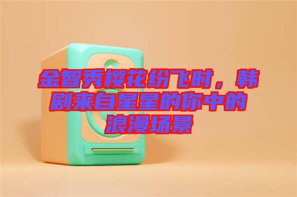 金智秀櫻花紛飛時(shí)，韓劇來(lái)自星星的你中的浪漫場(chǎng)景