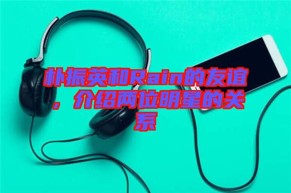 樸振英和Rain的友誼，介紹兩位明星的關(guān)系