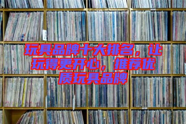 玩具品牌十大排名，讓玩得更開心，推薦優(yōu)質(zhì)玩具品牌