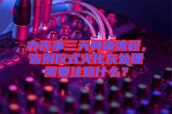 辦喪事三天具體流程，告別儀式火化灰處理需要注意什么？