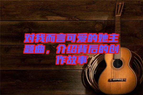 對我而言可愛的她主題曲，介紹背后的創(chuàng)作故事