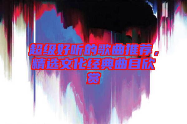超級(jí)好聽的歌曲推薦，精選文化經(jīng)典曲目欣賞