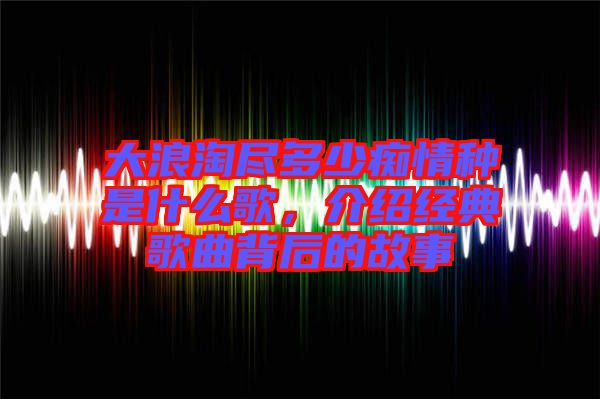 大浪淘盡多少癡情種是什么歌，介紹經(jīng)典歌曲背后的故事