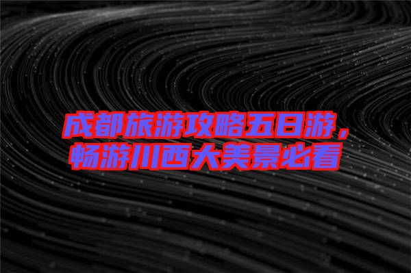成都旅游攻略五日游，暢游川西大美景必看