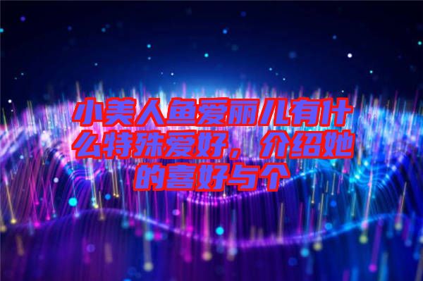 小美人魚愛麗兒有什么特殊愛好，介紹她的喜好與個
