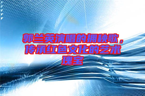 郭蘭英演唱的擁秧歌，傳承紅色文化的藝術(shù)瑰寶