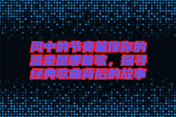 風(fēng)中的節(jié)奏就像你的溫柔是哪首歌，探尋經(jīng)典歌曲背后的故事