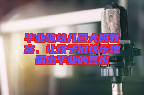 畢業(yè)歌幼兒園大班教案，讓孩子們快樂地唱出畢業(yè)的喜悅