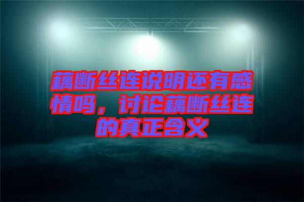 藕斷絲連說明還有感情嗎，討論藕斷絲連的真正含義