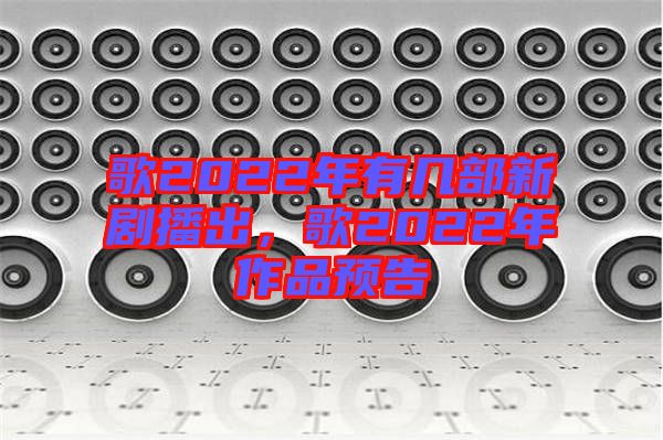歌2022年有幾部新劇播出，歌2022年作品預(yù)告