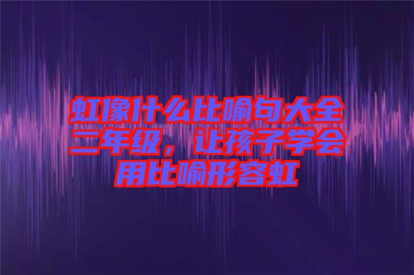 虹像什么比喻句大全二年級，讓孩子學(xué)會用比喻形容虹