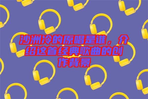 沙洲冷的原唱是誰，介紹這首經(jīng)典歌曲的創(chuàng)作背景
