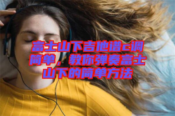 富士山下吉他譜c調(diào)簡單，教你彈奏富士山下的簡單方法
