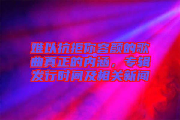 難以抗拒你容顏的歌曲真正的內(nèi)涵，專輯發(fā)行時(shí)間及相關(guān)新聞