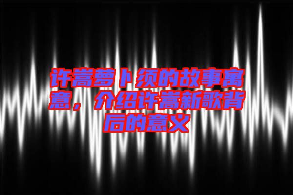 許嵩蘿卜須的故事寓意，介紹許嵩新歌背后的意義