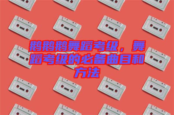 鵝鵝鵝舞蹈考級(jí)，舞蹈考級(jí)的必備曲目和方法