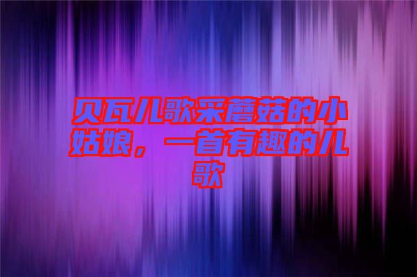 貝瓦兒歌采蘑菇的小姑娘，一首有趣的兒歌