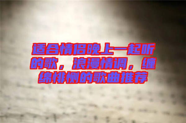適合情侶晚上一起聽的歌，浪漫情調(diào)，纏綿悱惻的歌曲推薦