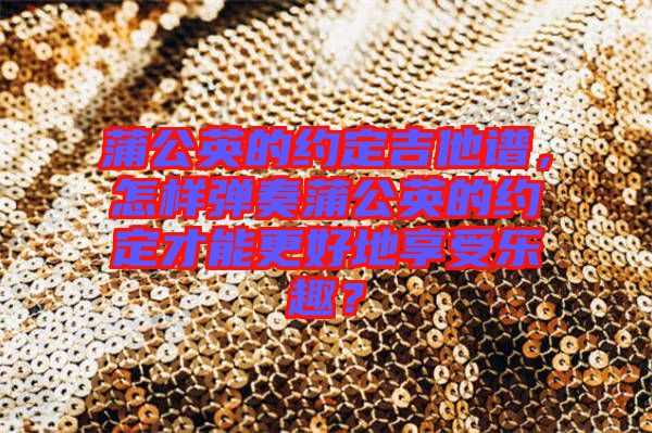 蒲公英的約定吉他譜，怎樣彈奏蒲公英的約定才能更好地享受樂趣？