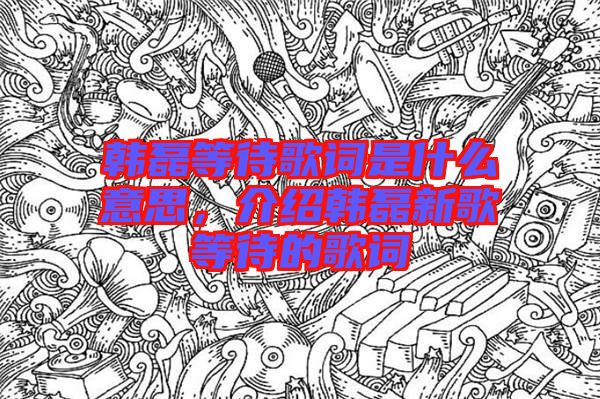 韓磊等待歌詞是什么意思，介紹韓磊新歌等待的歌詞