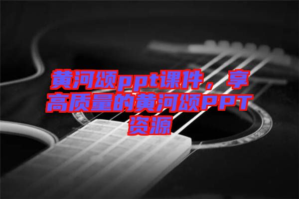 黃河頌ppt課件，享高質(zhì)量的黃河頌PPT資源