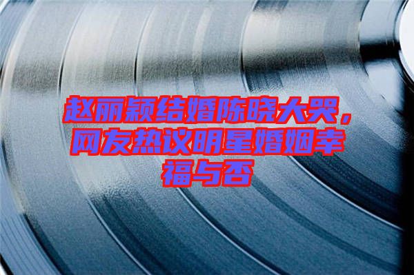 趙麗穎結(jié)婚陳曉大哭，網(wǎng)友熱議明星婚姻幸福與否
