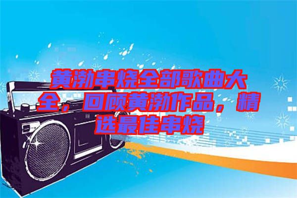 黃渤串燒全部歌曲大全，回顧黃渤作品，精選最佳串燒