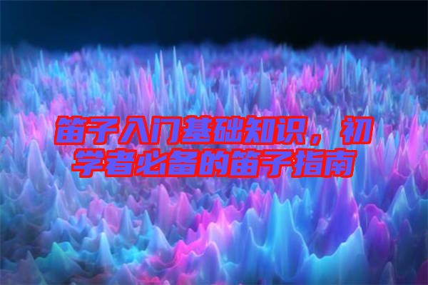 笛子入門基礎(chǔ)知識(shí)，初學(xué)者必備的笛子指南