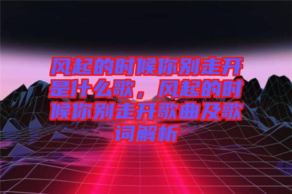 風(fēng)起的時(shí)候你別走開是什么歌，風(fēng)起的時(shí)候你別走開歌曲及歌詞解析