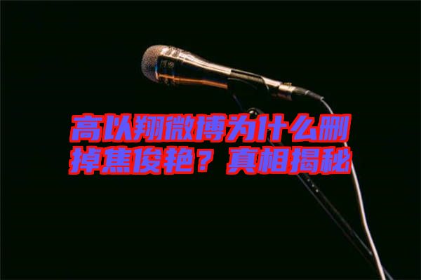 高以翔微博為什么刪掉焦俊艷？真相揭秘
