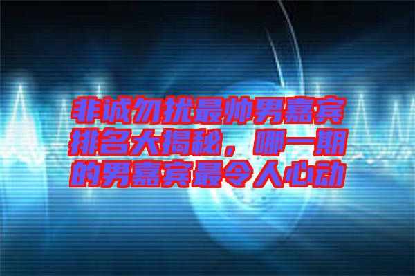 非誠勿擾最帥男嘉賓排名大揭秘，哪一期的男嘉賓最令人心動