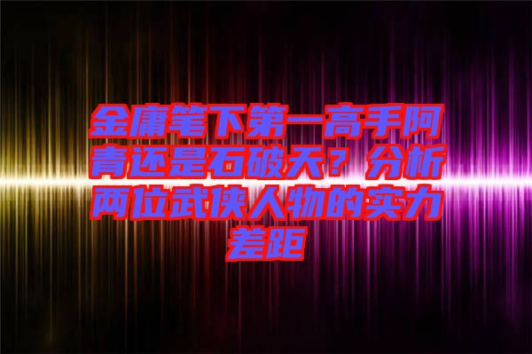 金庸筆下第一高手阿青還是石破天？分析兩位武俠人物的實(shí)力差距