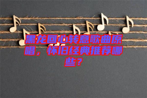 黑龍回心轉(zhuǎn)意歌曲原唱，懷舊經(jīng)典推薦哪些？