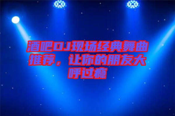 酒吧DJ現(xiàn)場經(jīng)典舞曲推薦，讓你的朋友大呼過癮