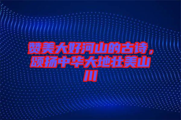 贊美大好河山的古詩(shī)，頌揚(yáng)中華大地壯美山川
