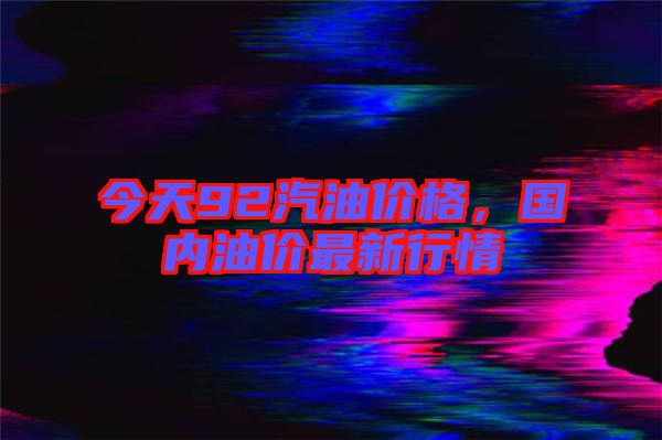 今天92汽油價格，國內油價最新行情