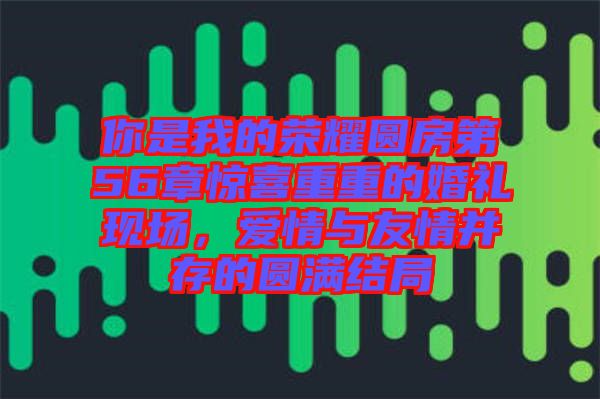 你是我的榮耀圓房第56章驚喜重重的婚禮現(xiàn)場，愛情與友情并存的圓滿結(jié)局