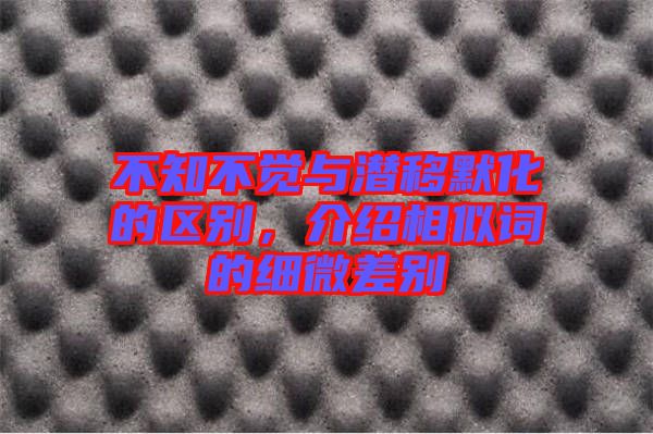 不知不覺(jué)與潛移默化的區(qū)別，介紹相似詞的細(xì)微差別