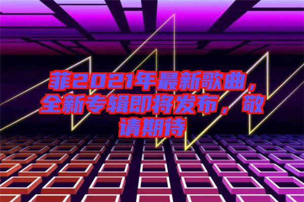 菲2021年最新歌曲，全新專輯即將發(fā)布，敬請期待