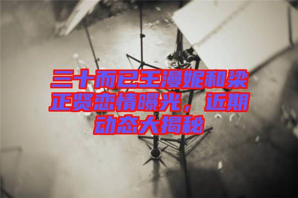 三十而已王漫妮和梁正賢戀情曝光，近期動(dòng)態(tài)大揭秘