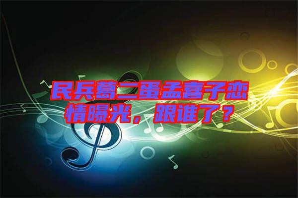 民兵葛二蛋孟喜子戀情曝光，跟誰了？