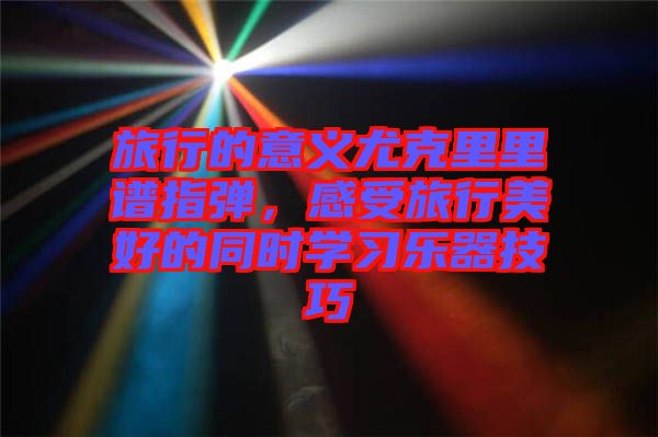 旅行的意義尤克里里譜指彈，感受旅行美好的同時(shí)學(xué)習(xí)樂器技巧