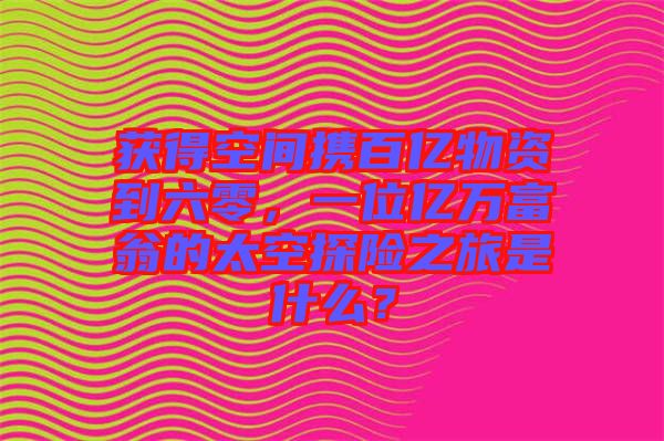 獲得空間攜百億物資到六零，一位億萬富翁的太空探險之旅是什么？
