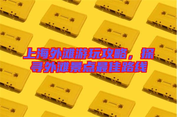 上海外灘游玩攻略，探尋外灘景點(diǎn)最佳路線