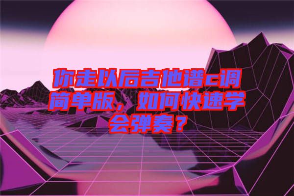 你走以后吉他譜c調(diào)簡(jiǎn)單版，如何快速學(xué)會(huì)彈奏？