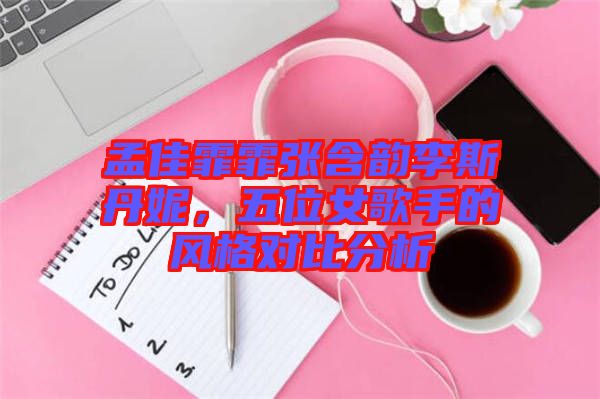 孟佳霏霏張含韻李斯丹妮，五位女歌手的風(fēng)格對比分析