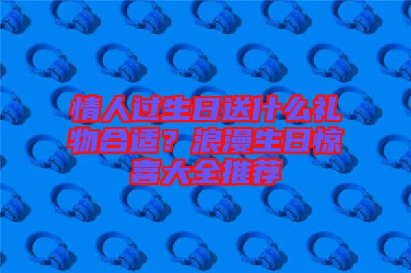 情人過生日送什么禮物合適？浪漫生日驚喜大全推薦