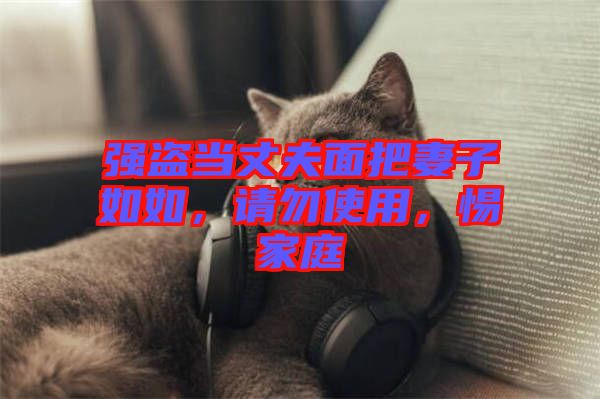 強(qiáng)盜當(dāng)丈夫面把妻子如如，請勿使用，惕家庭