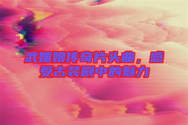 武媚娘傳奇片頭曲，感受古裝劇中的魅力
