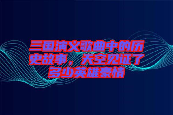 三國(guó)演義歌曲中的歷史故事，天空見(jiàn)證了多少英雄豪情